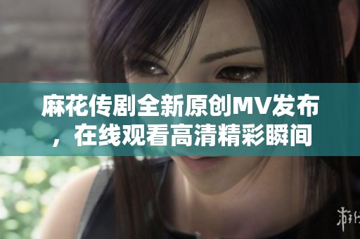 麻花传剧全新原创MV发布，在线观看高清精彩瞬间