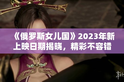 《俄罗斯女儿国》2023年新上映日期揭晓，精彩不容错过