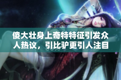 傻大壮身上奇特特征引发众人热议，引比驴更引人注目