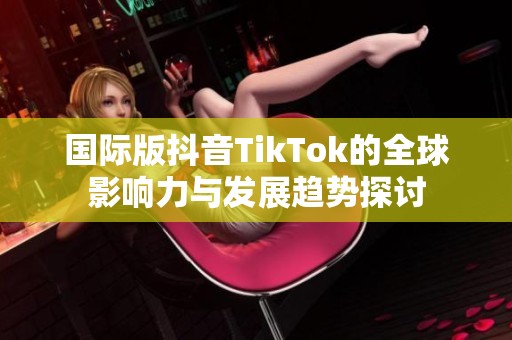 国际版抖音TikTok的全球影响力与发展趋势探讨