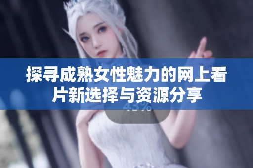 探寻成熟女性魅力的网上看片新选择与资源分享