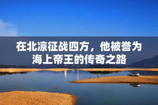 在北凉征战四方，他被誉为海上帝王的传奇之路