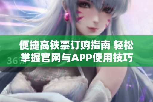 便捷高铁票订购指南 轻松掌握官网与APP使用技巧