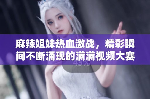 麻辣姐妹热血激战，精彩瞬间不断涌现的满满视频大赛