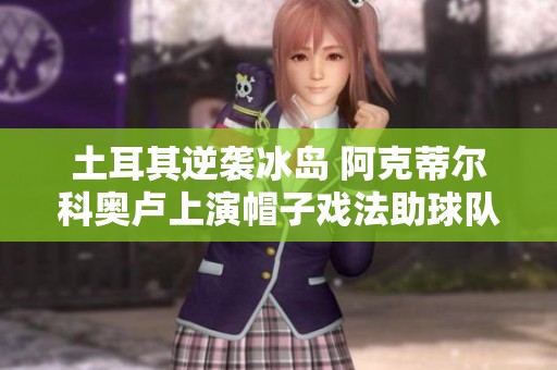 土耳其逆袭冰岛 阿克蒂尔科奥卢上演帽子戏法助球队获胜