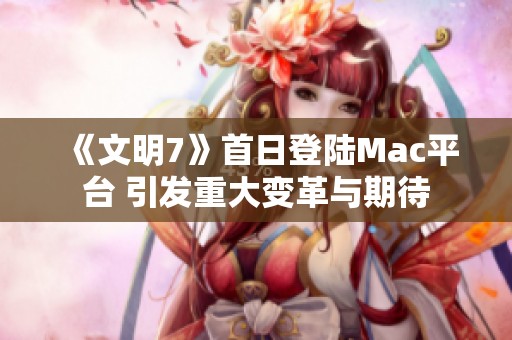 《文明7》首日登陆Mac平台 引发重大变革与期待