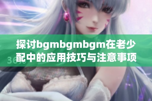 探讨bgmbgmbgm在老少配中的应用技巧与注意事项