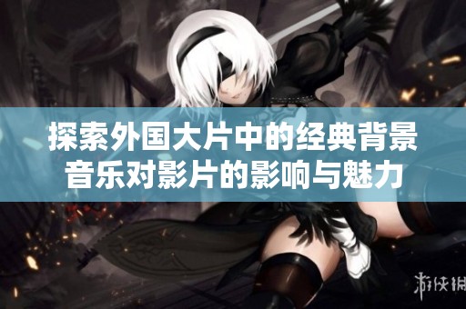 探索外国大片中的经典背景音乐对影片的影响与魅力