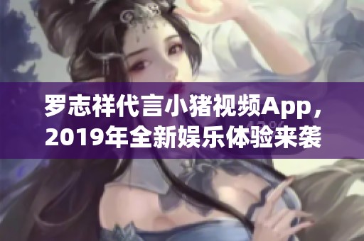 罗志祥代言小猪视频App，2019年全新娱乐体验来袭