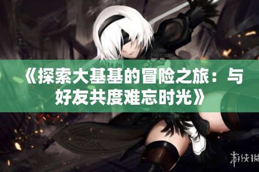 《探索大基基的冒险之旅：与好友共度难忘时光》