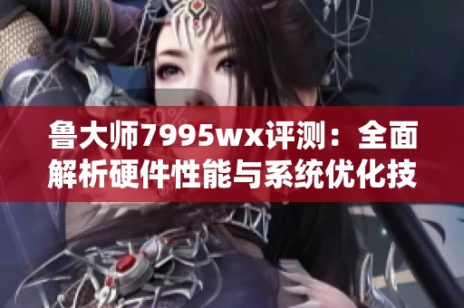 鲁大师7995wx评测：全面解析硬件性能与系统优化技巧