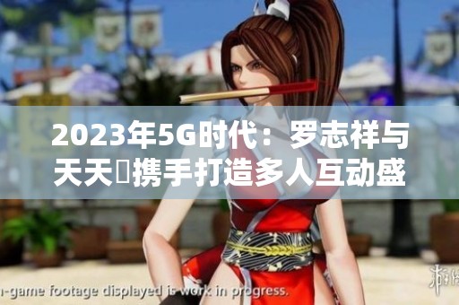 2023年5G时代：罗志祥与天天奭携手打造多人互动盛宴