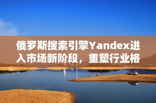 俄罗斯搜索引擎Yandex进入市场新阶段，重塑行业格局