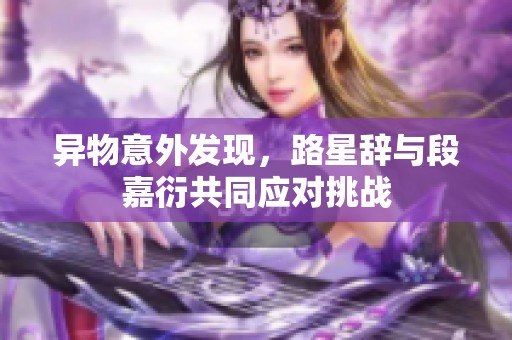 异物意外发现，路星辞与段嘉衍共同应对挑战