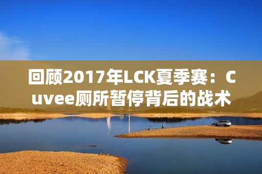 回顾2017年LCK夏季赛：Cuvee厕所暂停背后的战术影响