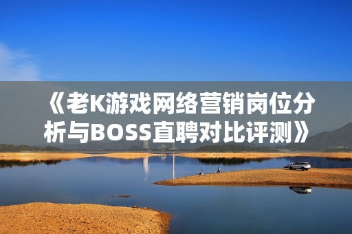 《老K游戏网络营销岗位分析与BOSS直聘对比评测》