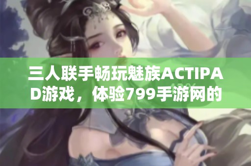 三人联手畅玩魅族ACTIPAD游戏，体验799手游网的精彩世界