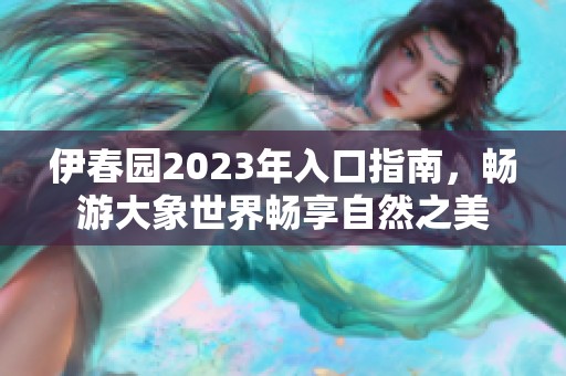 伊春园2023年入口指南，畅游大象世界畅享自然之美