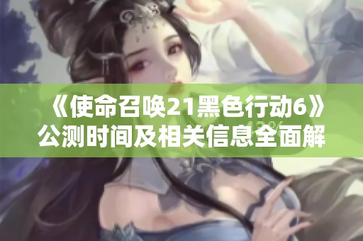 《使命召唤21黑色行动6》公测时间及相关信息全面解析