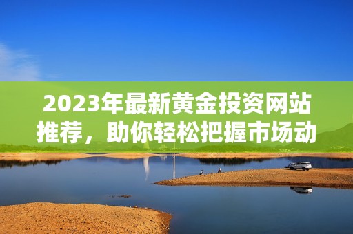 2023年最新黄金投资网站推荐，助你轻松把握市场动向