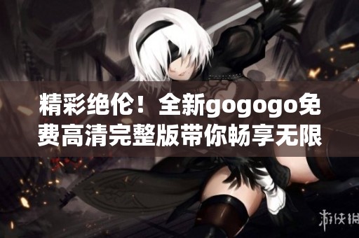 精彩绝伦！全新gogogo免费高清完整版带你畅享无限乐趣