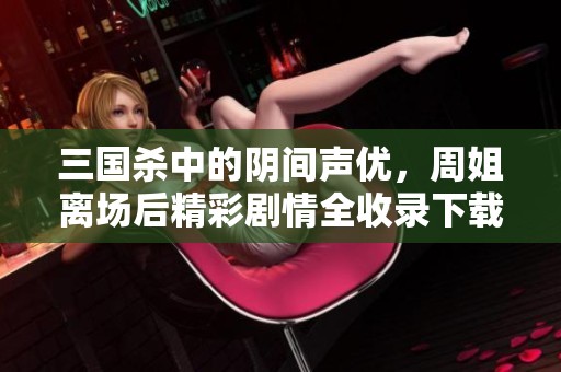 三国杀中的阴间声优，周姐离场后精彩剧情全收录下载