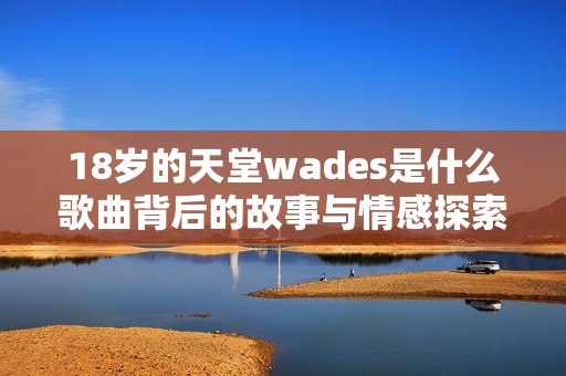 18岁的天堂wades是什么歌曲背后的故事与情感探索