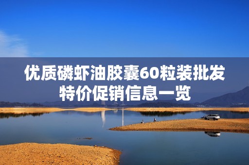 优质磷虾油胶囊60粒装批发特价促销信息一览