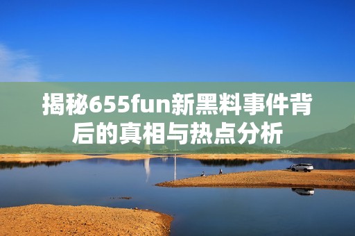 揭秘655fun新黑料事件背后的真相与热点分析