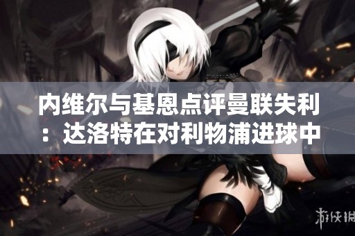内维尔与基恩点评曼联失利：达洛特在对利物浦进球中失位严重