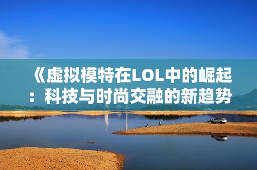 《虚拟模特在LOL中的崛起：科技与时尚交融的新趋势》