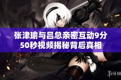 张津瑜与吕总亲密互动9分50秒视频揭秘背后真相