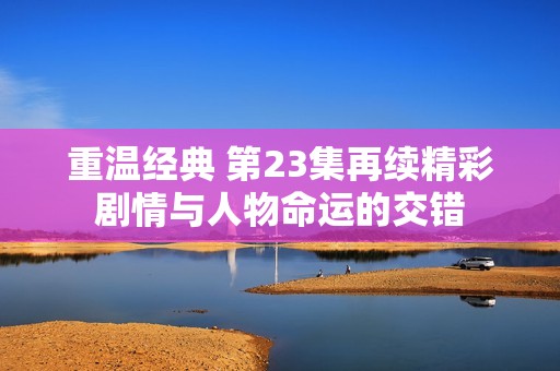 重温经典 第23集再续精彩剧情与人物命运的交错