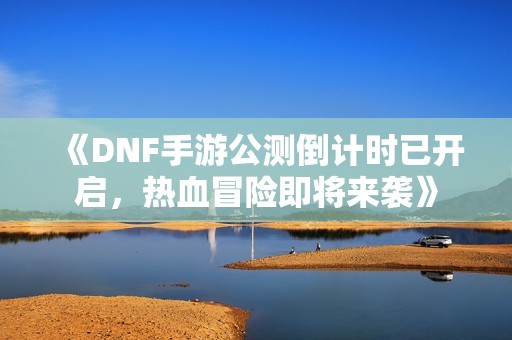 《DNF手游公测倒计时已开启，热血冒险即将来袭》