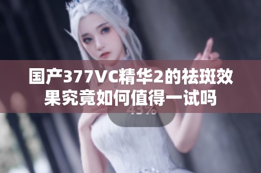 国产377VC精华2的祛斑效果究竟如何值得一试吗