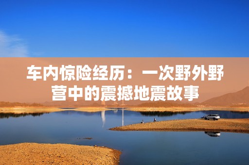 车内惊险经历：一次野外野营中的震撼地震故事