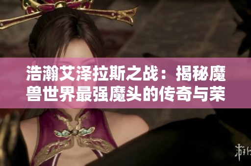 浩瀚艾泽拉斯之战：揭秘魔兽世界最强魔头的传奇与荣耀