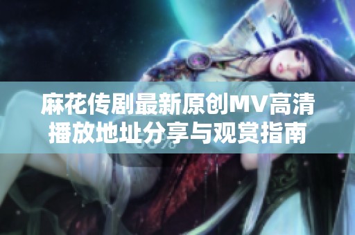 麻花传剧最新原创MV高清播放地址分享与观赏指南