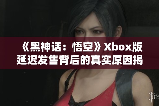 《黑神话：悟空》Xbox版延迟发售背后的真实原因揭秘