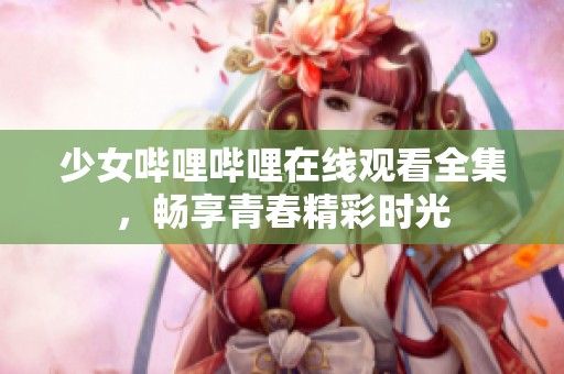 少女哔哩哔哩在线观看全集，畅享青春精彩时光