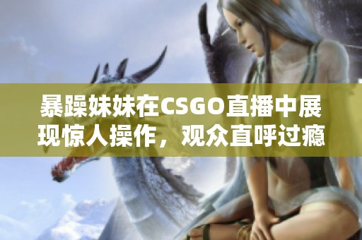 暴躁妹妹在CSGO直播中展现惊人操作，观众直呼过瘾