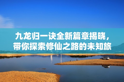 九龙归一诀全新篇章揭晓，带你探索修仙之路的未知旅程