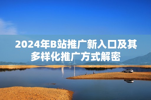 2024年B站推广新入口及其多样化推广方式解密