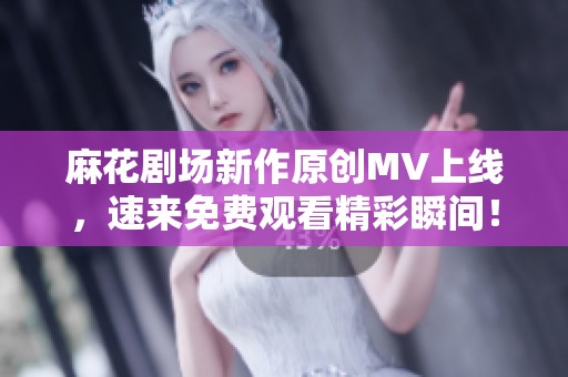 麻花剧场新作原创MV上线，速来免费观看精彩瞬间！