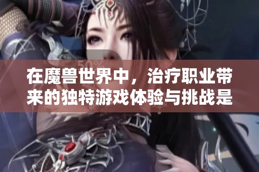 在魔兽世界中，治疗职业带来的独特游戏体验与挑战是什么