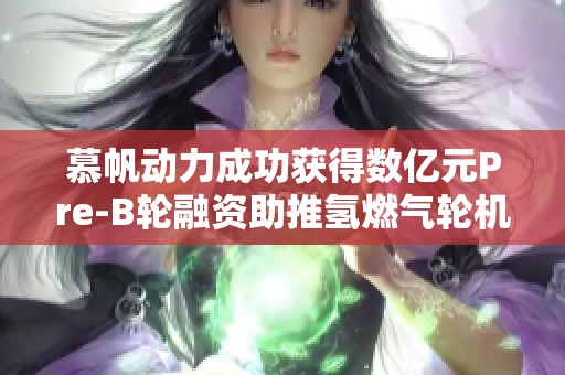 慕帆动力成功获得数亿元Pre-B轮融资助推氢燃气轮机发展