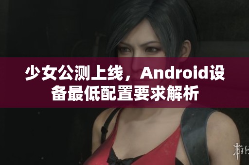 少女公测上线，Android设备最低配置要求解析