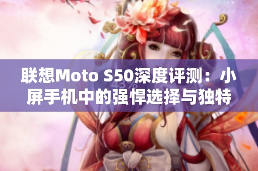 联想Moto S50深度评测：小屏手机中的强悍选择与独特设计解析