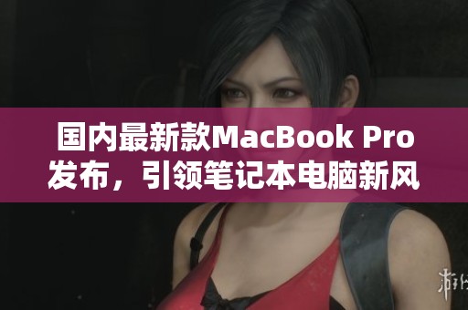 国内最新款MacBook Pro发布，引领笔记本电脑新风潮