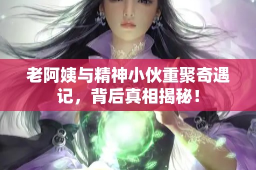 老阿姨与精神小伙重聚奇遇记，背后真相揭秘！